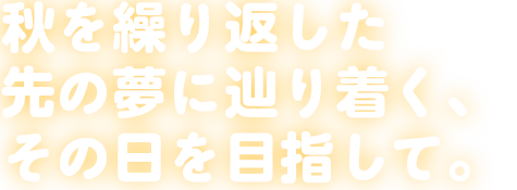 秋を繰り返した先の夢に辿り着く、その日を目指して。